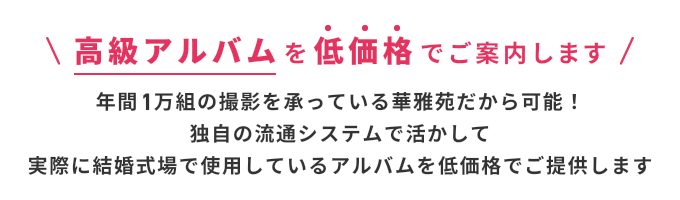  高級アルバムを低価格でご案内します 年間1万組の撮影を承っている華雅苑だから可能！独自の流通システムで活かして実際に結婚式場で使用しているアルバムを低価格でご提供します