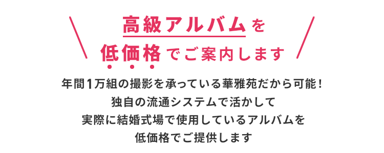  高級アルバムを低価格でご案内します 年間1万組の撮影を承っている華雅苑だから可能！独自の流通システムで活かして実際に結婚式場で使用しているアルバムを低価格でご提供します